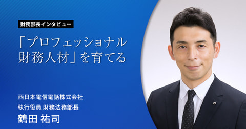 「プロフェッショナル財務人材」を育てる 財務部長インタビューVol.2  西日本電信電話株式会社 執行役員 財務法務部長　　鶴田 祐司