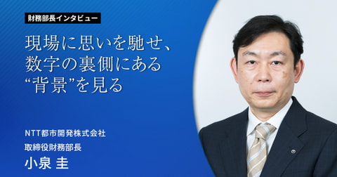 現場に思いを馳せ、数字の裏側にある“背景”を見る 財務部長インタビューVol.7  NTT都市開発株式会社　取締役財務部長　小泉 圭