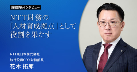 NTT財務の「人材育成拠点」として役割を果たす 財務部長インタビューVol.6  NTT東日本株式会社 執行役員CFO 財務部長 花木拓郎
