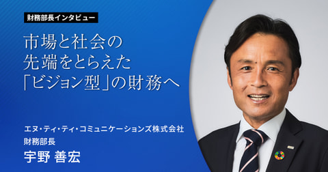 市場と社会の先端をとらえた「ビジョン型」の財務へ　 財務部長インタビューVol.3  エヌ・ティ・ティ・コミュニケーションズ株式会社 財務部長 宇野 善宏