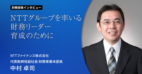 NTTグループを率いる財務リーダー育成のために　　　　　 財務部長 インタビューVol.1NTTファイナンス株式会社　　　代表取締役副社長 財務事業本部長 中村 卓司